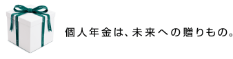 個人年金は、未来への贈りもの。