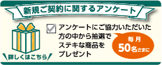 新規ご契約に関するアンケート アンケートにご協力いただいた方の中から抽選で毎月50名さまにステキな商品をプレゼント 詳しくはこちら