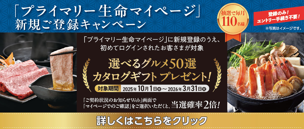 「プライマリー生命マイページ」新規ご登録キャンペーン 抽選で毎月110名様 登録のみ!エントリー手続き不要! 「プライマリー生命マイページ」に新規登録のうえ、初めてログインされたお客さまが対象 選べるグルメ50選 カタログギフト プレゼント! 対象期間 2025年10月1日(水)~2026年3月31日(火) 「ご契約状況のお知らせWeb」画面で「マイページでのご確認」をご選択いただくと、当選確率2倍! ※写真はイメージです。 詳しくはこちらをクリック