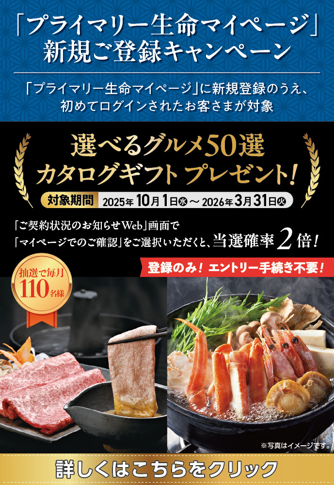 「プライマリー生命マイページ」新規ご登録キャンペーン 「プライマリー生命マイページ」に新規登録のうえ、初めてログインされたお客さまが対象 選べるグルメ50選 カタログギフト プレゼント! 対象期間 2025年10月1日(水)~2026年3月31日(火) 「ご契約状況のお知らせWeb」画面で「マイページでのご確認」をご選択いただくと、当選確率2倍! 抽選で毎月110名様 登録のみ! エントリー手続き不要! ※写真はイメージです。 詳しくはこちらをクリック