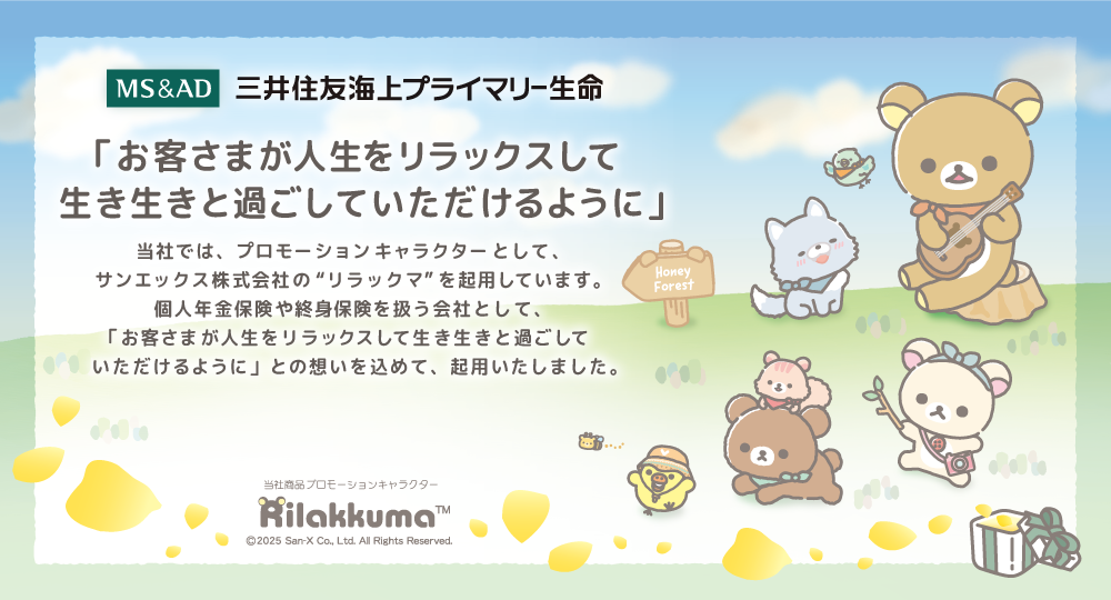 三井住友海上プライマリー生命　「お客さまが人生をリラックスして生き生きと過ごしていただけるように」 当社では、プロモーションキャラクターとして、サンエックス株式会社の“リラックマ”を起用しています。個人年金保険や終身保険を扱う会社として、「お客さまが人生をリラックスして生き生きと過ごしていただけるように」との想いを込めて、起用いたしました。