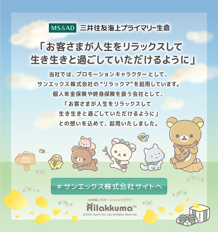 三井住友海上プライマリー生命　「お客さまが人生をリラックスして生き生きと過ごしていただけるように」 当社では、プロモーションキャラクターとして、サンエックス株式会社の“リラックマ”を起用しています。個人年金保険や終身保険を扱う会社として、「お客さまが人生をリラックスして生き生きと過ごしていただけるように」との想いを込めて、起用いたしました。